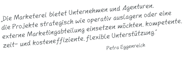 Bestehende Marketing- / Agenturteams und Unternehmen, die einzelne Projekte strategisch wie operativ auslagern oder  eine externe Marketingabteilung einsetzen möchten, erhalten  mit der Marketerei kompetente, zeit-und kosteneffiziente,flexible Unterstützung. Petra Eggenreich