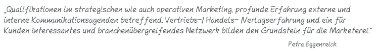 Qualifikationen im strategischen wie auch operativen Marketing, profunde Erfahrung externe und  interne Kommunikationsagenden betreffend, Vertriebs-/ Handels- /Verlagserfahrung und ein für  Kunden interessantes und branchenübergreifendes Netzwerk bilden den Grundstein für die Marketerei. Petra Eggenreich